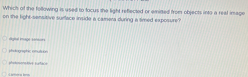 Which of the following is used to focus the light reflected or emitted from objects into a real image
on the light-sensitive surface inside a camera during a timed exposure?
digital image sensors
photographic emulsion
photosensitive surface
camera lens