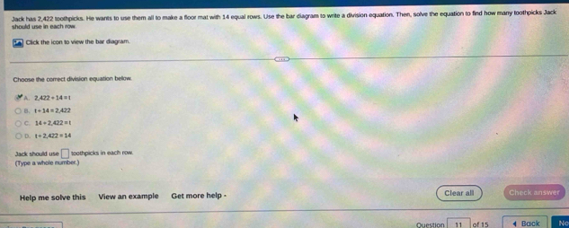 Jack has 2,422 toothpicks. He wants to use them all to make a floor mat with 14 equal rows. Use the bar diagram to write a division equation. Then, solve the equation to find how many toothpicks Jack
Click the icon to view the bar diagram.
Choose the correct division equation below.
A
B. t=14=2.422
C. 14+2.422=1
D. t+2,422=14
Jack should use □ toothpicks in each row.
(Type a whole number.)
Help me solve this View an example Get more help - Clear all Check answer
Question 11 of 15 4 Back Nc