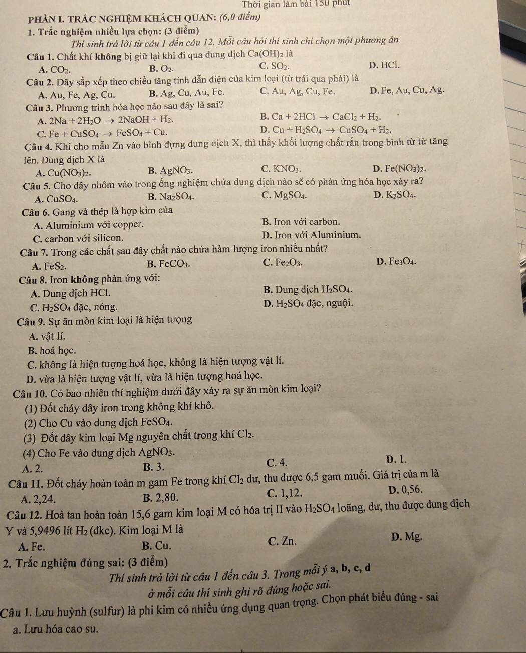 Thời gian làm bài 150 phút
PHÀN I. TRÁC NGHIỆM KHÁCH QUAN: (6,0 điểm)
1. Trắc nghiệm nhiều lựa chọn: (3 điểm)
Thí sinh trả lời từ câu 1 đến câu 12. Mỗi câu hỏi thí sinh chỉ chọn một phương án
Câu 1. Chất khí không bị giữ lại khi đi qua dung dịch Ca(OH): là
C. SO_2.
A. CO_2. B. O_2. D. HCl.
Câu 2. Dãy sắp xếp theo chiều tăng tính dẫn điện của kim loại (từ trái qua phải) là
A. Au,Fe,Ag , Cu. B. Ag,Cu,Au, Fe. C. Au,Ag,Cu, Fe. D. Fe,Au,Cu,Ag.
Câu 3. Phương trình hóa học nào sau đây là sai?
A. 2Na+2H_2Oto 2NaOH+H_2.
B. Ca+2HClto CaCl_2+H_2.
C. Fe+CuSO_4to FeSO_4+Cu.
D. Cu+H_2SO_4to CuSO_4+H_2.
Câu 4. Khi cho mẫu Zn vào bình đựng dung dịch X, thì thấy khối lượng chất rắn trong bình từ từ tăng
lên. Dung dịch X là
B.
C.
A. Cu(NO_3)_2. AgNO_3. KNO_3.
D. Fe(NO_3)_2.
Câu 5. Cho dây nhôm vào trong ống nghiệm chứa dung dịch nào sẽ có phản ứng hóa học xảy ra?
A. CuSO_4.
C. MgSO_4. D.
B. Na_2SO_4. K_2SO_4.
Câu 6. Gang và thép là hợp kim của
A. Aluminium với copper. B. Iron với carbon.
C. carbon với silicon. D. Iron với Aluminium.
Câu 7. Trong các chất sau đây chất nào chứa hàm lượng iron nhiều nhất?
A. FeS_2. B. FeCO_3. C. Fe_2O_3. D. Fe_3O_4.
Câu 8. Iron không phản ứng với:
A. Dung dịch HCl. B. Dung dịch H_2SO_4.
D. H_2SO_4
C. H_2SO_4 d a c, nóng. đặc, nguội.
Câu 9. Sự ăn mòn kim loại là hiện tượng
A. vật lí.
B. hoá học.
C. không là hiện tượng hoá học, không là hiện tượng vật lí.
D. vừa là hiện tượng vật lí, vừa là hiện tượng hoá học.
Câu 10. Có bao nhiêu thí nghiệm dưới đây xảy ra sự ăn mòn kim loại?
(1) Đốt cháy dây iron trong không khí khô.
(2) Cho Cu vào dung dịch FeSO₄.
(3) Đốt dây kim loại Mg nguyên chất trong khí CI
(4) Cho Fe vào dung dịch AgNO_3.
A. 2. B. 3.
C. 4. D. 1.
Câu 11. Đốt cháy hoàn toàn m gam Fe trong khí Cl_2 dư, thu được 6,5 gam muối. Giá trị của m là
A. 2,24. B. 2,80. C. 1,12. D. 0,56.
Câu 12. Hoà tan hoàn toàn 15,6 gam kim loại M có hóa trị II vào H_2SO_4 loãng, dư, thu được dung dịch
Y và 5,9496 lít H_2 (dk c). Kim loại M là
A. Fe. B. Cu. C. Zn. D. Mg.
* 2. Trắc nghiệm đúng sai: (3 điểm)
Thí sinh trả lời từ câu 1 đến câu 3. Trong mỗi ý a, b, c, d
ở mỗi câu thí sinh ghi rõ đúng hoặc sai.
Câu 1. Lưu huỳnh (sulfur) là phi kim có nhiều ứng dụng quan trọng. Chọn phát biểu đúng - sai
a. Lưu hóa cao su.