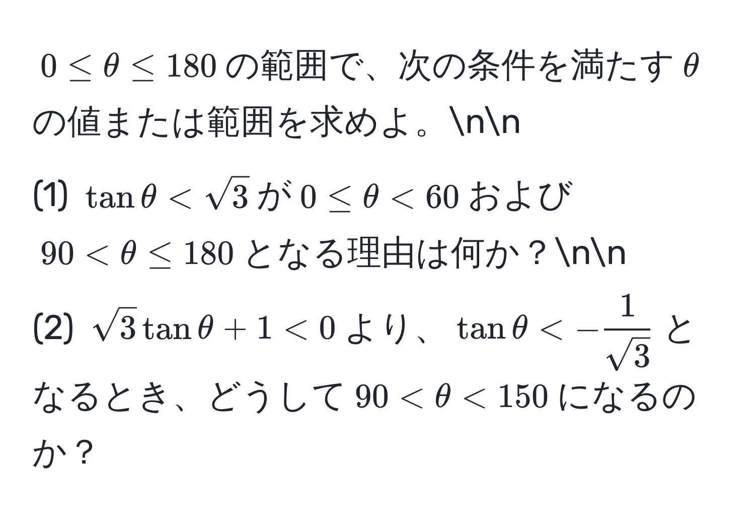 $0 ≤ θ ≤ 180$の範囲で、次の条件を満たす$θ$の値または範囲を求めよ。nn
(1) $tan θ < sqrt(3)$が$0 ≤ θ < 60$および$90 < θ ≤ 180$となる理由は何か？nn
(2) $sqrt(3) tan θ + 1 < 0$より、$tan θ < - 1/sqrt(3) $となるとき、どうして$90 < θ < 150$になるのか？