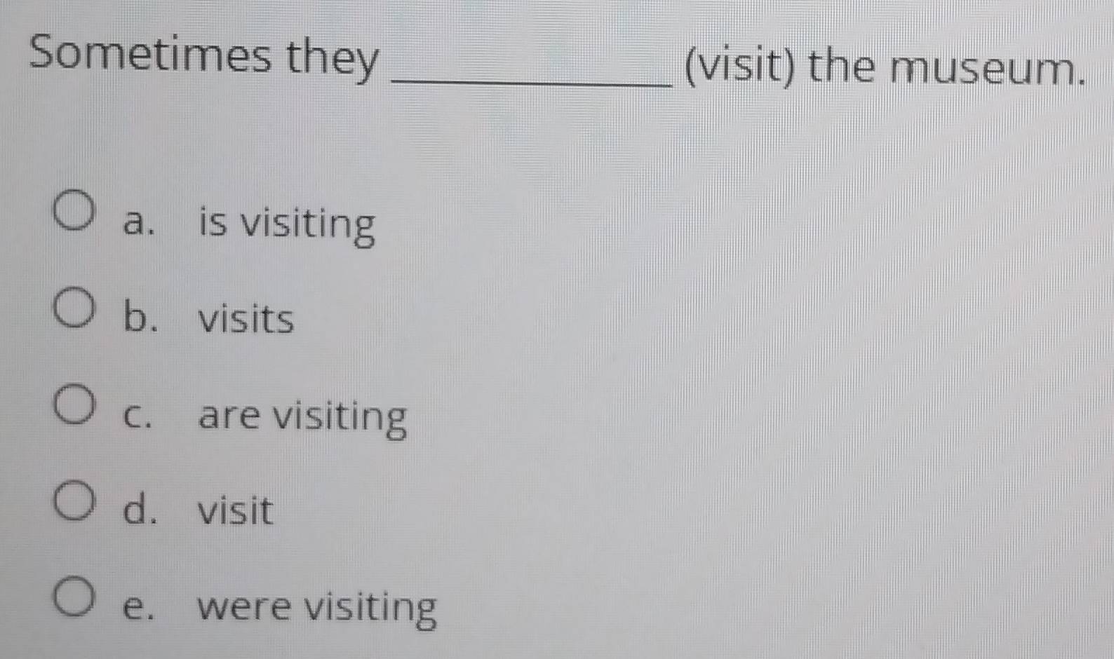 Sometimes they _(visit) the museum.
a. is visiting
b. visits
c. are visiting
d. visit
e. were visiting