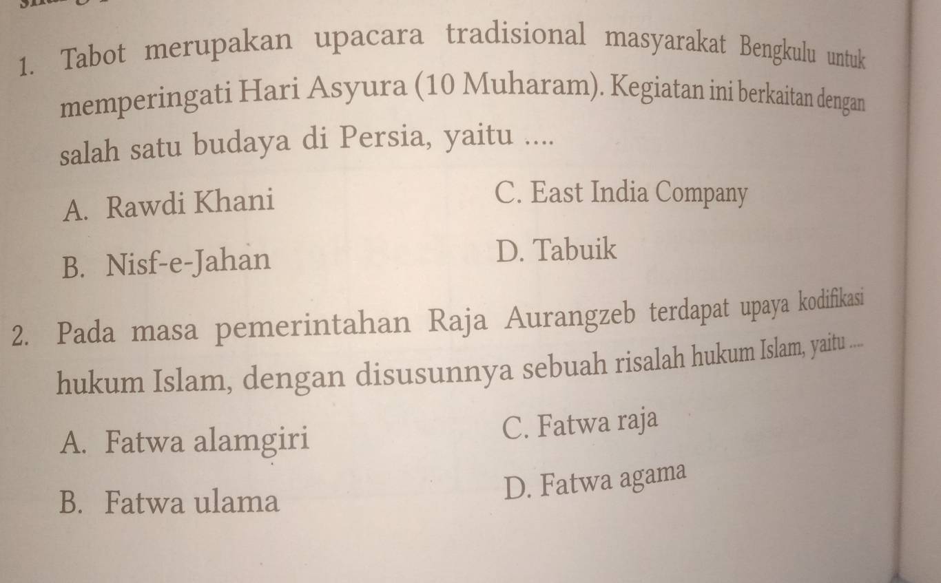 Tabot merupakan upacara tradisional masyarakat Bengkulu untuk
memperingati Hari Asyura (10 Muharam). Kegiatan ini berkaitan dengan
salah satu budaya di Persia, yaitu ....
A. Rawdi Khani
C. East India Company
B. Nisf-e-Jahan
D. Tabuik
2. Pada masa pemerintahan Raja Aurangzeb terdapat upaya kodifikasi
hukum Islam, dengan disusunnya sebuah risalah hukum Islam, yaitu .....
A. Fatwa alamgiri C. Fatwa raja
B. Fatwa ulama
D. Fatwa agama