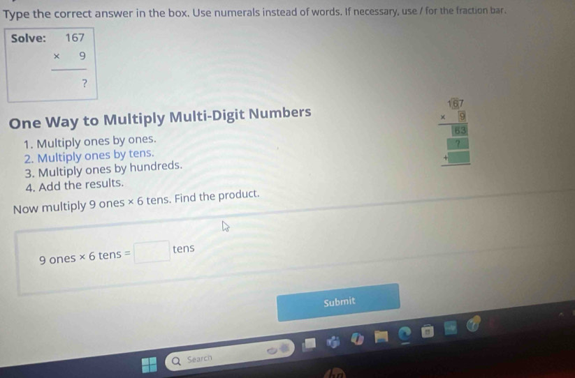 Type the correct answer in the box. Use numerals instead of words. If necessary, use / for the fraction bar. 
Solve:
beginarrayr 167 * 9 hline  ?endarray
One Way to Multiply Multi-Digit Numbers 
1. Multiply ones by ones. 
2. Multiply ones by tens. 
3. Multiply ones by hundreds.
frac .677 * 3 hline _ 188 _ 188 _ -endarray
4. Add the results. 
Now multiply 9 ones * 6 tens. Find the product.
9 ones * 6tens =□ tens 
Submit 
Search