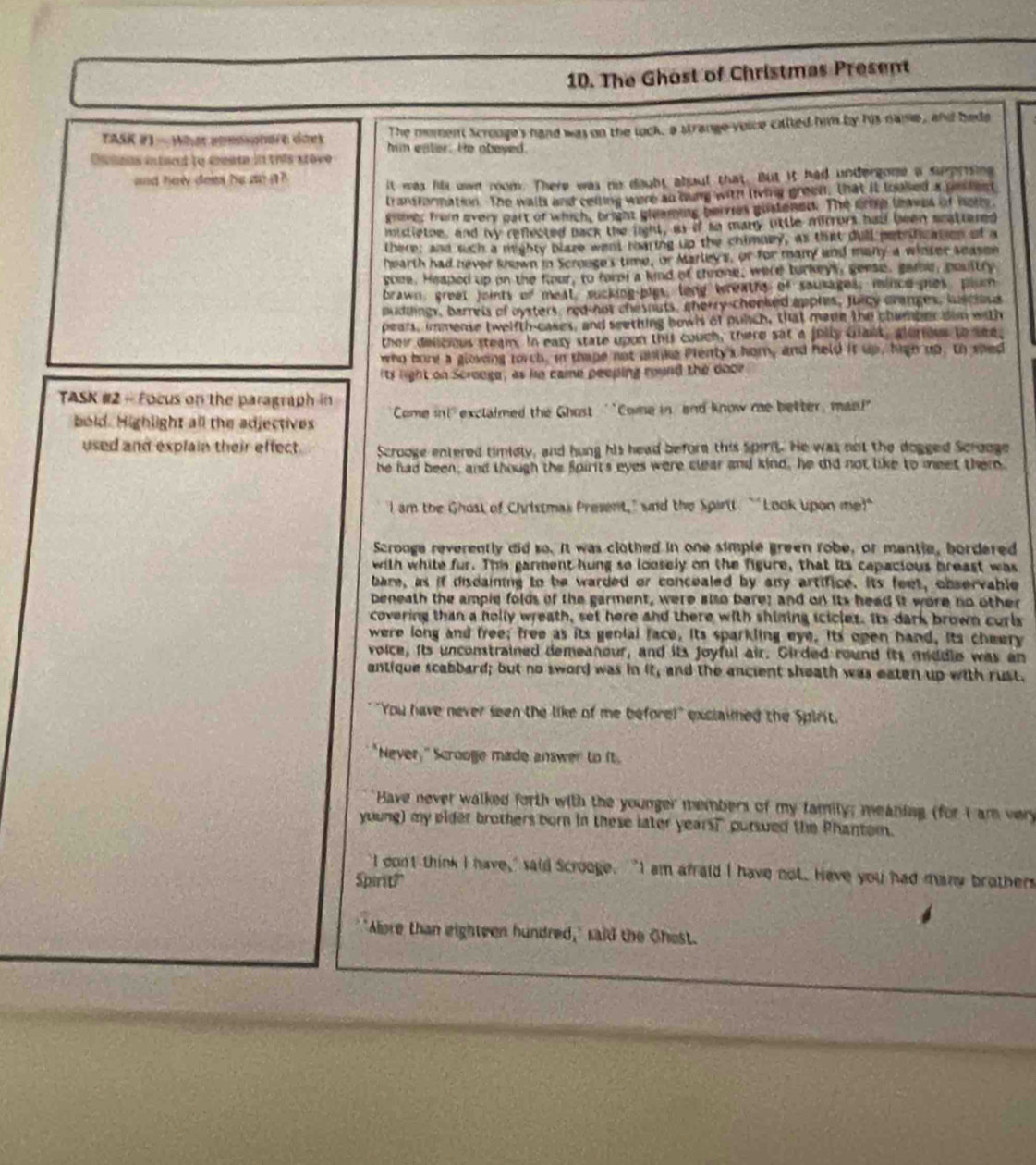 The Ghost of Christmas Present
The moment Scronge's hand was on the lock, a strange voice called him by his name, and beds
TASK #) - What aomononore does him eater. He obeyed.
Ou tons intard to create in this stove
and hew doies he do n ? 
it was hii own room. There was no doubt about that. But it had undergone a sumrsing
transformation. The walls and ceiling were an oung with living green, that it looked a pooles
gnover from every oart of which, bright gleaming hervies gustened. The grie tves of home.
mistietoe, and my refected back the light, as if so many ottle mirrors had been scattered
there; and such a mighty plaze went mearing up the chimuey, as that dull pet fication of a
hearth had never knwn in Scrouge's time, or Marleys, or for many and many a winter season
soee. Heaped up on the four, to fore a kind of throne, were turkeys, geese, gate, peultry
brawn, greet joints of meat, sucking-bigs, long wreaths of sausages, iince hes plum
puddingy, barrels of oysters, red-hot chesnuts, cherry-chooked appres, Juicy cranges, lusclosa
pears, immense twelfth-cases, and seething bowls of punch, that made the chamber son with
thei delieius steam. In eary state upon this couch, there sat a fully Gant, alurious to see,
who bore a gloving torch, in thape not anlke Pienty's hom, and held it up, high up. to sped
its light on Scrouge, as he came peeping round the door
TASK #2 - Focus on the paragraph in
bold. Highlight all the adjectives Come in!' exclaimed the Ghost ''Come in and know me better, man!"
used and explain their effect. Scrooge entered timidly, and hung his head before this Spirit. He was not the dogged Scrooge
he had been, and though the Spirits eyes were clear and kind, he did not like to meet ther.
I am the Ghost of Christmas Present," and the Spirtt. "'Look upon me!"
Scrooga reverently did so. It was clothed in one simple green robe, or mantie, bordered
with white fur. This ganment hung so loosely on the figure, that its capacious breast was
bare, as if disdaining to be warded or concealed by any artifice. Its feet, observable
beneath the ampie folds of the garment, were also bare; and on its head it wore no other
covering than a holly wreath, set here and there with shining icicles. Its dark brown corls
were long and free; free as its genial face, its sparkling eye. Its open hand, its cheery
voice, its unconstrained demeanour, and its joyful air. Girded round its middle was an
antique scabbard; but no sword was in it, and the ancient sheath was eaten up with rust,
""You have never seen the like of me before!" exclaimed the Spirit.
"Never," Scrooge made answer to ft.
Have never walked forth with the younger members of my famity; meaning (for I am very
young) my elder brothers born in these later years? pursued the Phantom.
I cont think I have," said Scrooge. "I am afraid I have not. Have you had many brothers
Sparit?"
"Alore than eighteen hundred," said the Ghest.