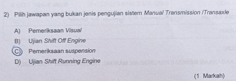 Pilih jawapan yang bukan jenis pengujian sistem Manual Transmission /Transaxle
A) Pemeriksaan Visual
B) Ujian Shift Off Engine
C) Pemeriksaan suspension
D) Ujian Shift Running Engine
(1 Markah)