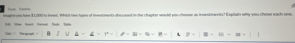 Euy 0 points 
lmagine you have $1,000 to invest. Which two types of investments discussed in the chapter would you choose as investments? Explain why you chose each one. 
Edit View Insert Format Tools Table 
12pt Paragraph B 
L