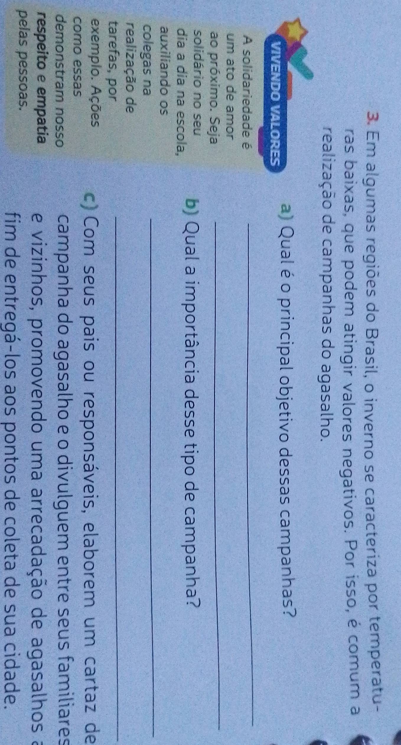 Em algumas regiões do Brasil, o inverno se caracteriza por temperatu- 
ras baixas, que podem atingir valores negativos. Por isso, é comum a 
realização de campanhas do agasalho. 
VIVENDO VALORES 
a) Qual é o principal objetivo dessas campanhas? 
A solidariedade é 
_ 
_ 
um ato de amor 
ao próximo. Seja 
solidário no seu 
dia a dia na escola, 
b) Qual a importância desse tipo de campanha? 
auxiliando os 
colegas na 
_ 
realização de 
tarefas, por 
_ 
exemplo. Ações 
c) Com seus pais ou responsáveis, elaborem um cartaz de 
como essas 
demonstram nosso campanha do agasalho e o divulguem entre seus familiares 
respeito e empatia 
e vizinhos, promovendo uma arrecadação de agasalhos a 
pelas pessoas. 
fim de entregá-los aos pontos de coleta de sua cidade.