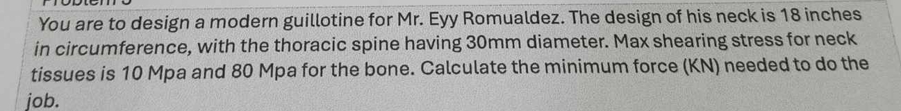 You are to design a modern guillotine for Mr. Eyy Romualdez. The design of his neck is 18 inches
in circumference, with the thoracic spine having 30mm diameter. Max shearing stress for neck 
tissues is 10 Mpa and 80 Mpa for the bone. Calculate the minimum force (KN) needed to do the 
job.