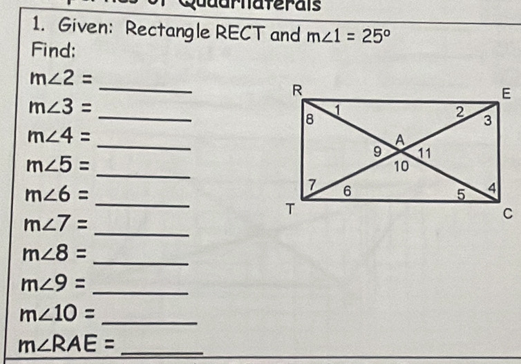 Quaarnaterais 
1. Given: Rectangle RECT and m∠ 1=25°
Find: 
_
m∠ 2=
_
m∠ 3=
_
m∠ 4=
_
m∠ 5=
_
m∠ 6=
m∠ 7=
_ 
_
m∠ 8=
m∠ 9=
_ 
_ m∠ 10=
_ m∠ RAE=