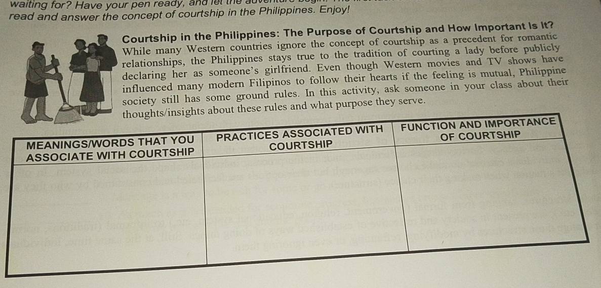 waiting for? Have your pen ready, and let the ave 
read and answer the concept of courtship in the Philippines. Enjoy! 
Courtship in the Philippines: The Purpose of Courtship and How Important Is It? 
While many Western countries ignore the concept of courtship as a precedent for romantic 
relationships, the Philippines stays true to the tradition of courting a lady before publicly 
declaring her as someone's girlfriend. Even though Western movies and TV shows have 
influenced many modern Filipinos to follow their hearts if the feeling is mutual, Philippine 
society still has some ground rules. In this activity, ask someone in your class about their 
les and what purpose they serve.