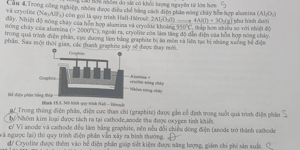 Cng Cáo hơn nhồm do sắt có khối lượng nguyên tử lớn hơn
Câu 4.Trong công nghiệp, nhôm được điều chế bằng cách điện phân nóng chảy hỗn hợp alumina (Al_2O_3)
và cryolite (Na₃AlF₆) còn gọi là quy trình Hall-Héroul: 2Al_2O_3(l) 4Al(l)+3O_2(g) như hình dưới
đây. Nhiệt độ nóng chảy của hỗn hợp alumina và cryolite khoảng 950°C , thấp hơn nhiều so với nhiệt độ
nóng chảy của alumina (>2000°C) 0; ngoài ra, cryolite còn làm tăng độ dẫn điện của hỗn hợp nóng chảy.
trong quá trình điện phân, cực dương làm bằng graphite bị ăn mòn và liên tục bị nhúng xuống bể điện
phân. Sau một thời gian, các thanh graphite nảy sẽ được thay mới.
Bể điện ph
Hình 15.1. Mô hình quy trình Hall - Héroult
a/ Trong thùng điện phân, điện cưc than chì (graphite) được gắn cố định trong suốt quá trình điện phân
b//Nhôm kim loại được tách ra tại cathode,anode thu được oxygen tinh khiết.
c/ Vì anode và cathode đều làm bằng graphite, nên nếu đổi chiều dòng điện (anode trở thành cathode
và ngược lại) thì quy trình điện phân vẫn xảy ra bình thường.
d/ Cryolite được thêm vào bể điện phân giúp tiết kiệm được năng lượng, giảm chi phí sản xuất.