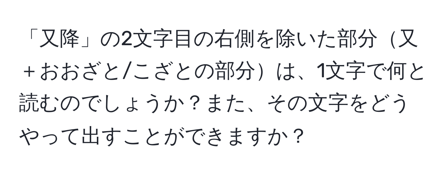 「又降」の2文字目の右側を除いた部分又＋おおざと/こざとの部分は、1文字で何と読むのでしょうか？また、その文字をどうやって出すことができますか？