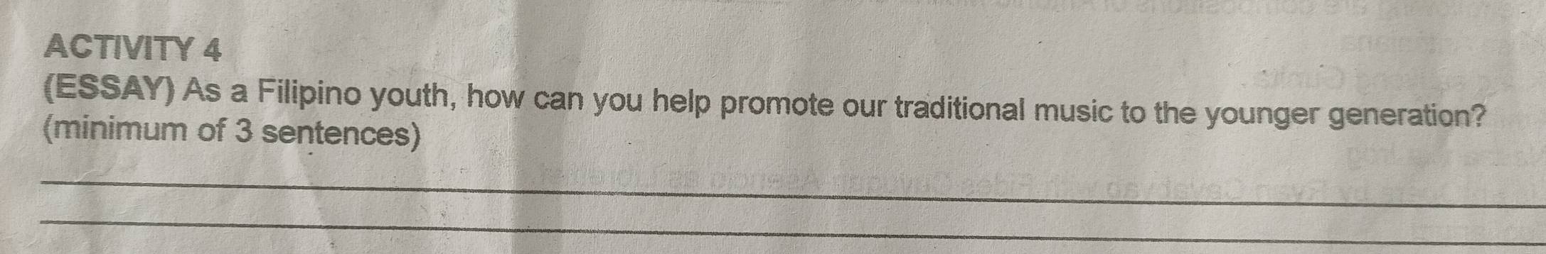 ACTIVITY 4 
(ESSAY) As a Filipino youth, how can you help promote our traditional music to the younger generation? 
(minimum of 3 sentences) 
_ 
_