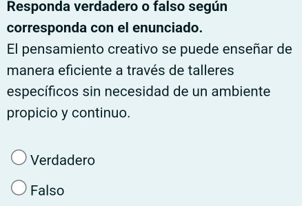 Responda verdadero o falso según
corresponda con el enunciado.
El pensamiento creativo se puede enseñar de
manera eficiente a través de talleres
específicos sin necesidad de un ambiente
propicio y continuo.
Verdadero
Falso