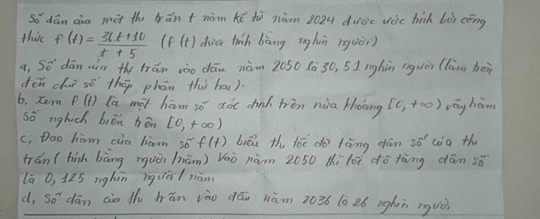 so dán da mot th trān tnàm kē hē nám 202u duo'c vòc hih bòì cōng 
this f(t)= (36t+10)/t+5  (f(t) duoi hinh bòng nghuì rquòi ) 
a, So dān aia the trān vào dāu nàm 2050 8à30, 5Inghòn nguiòi (lam hòn 
dēn cì sō thāp phān thi ha). 
6, tem f(t) la mot ham so aóc chinh trin nuia khoāng [0,+∈fty ) vēg ham 
so nglich biēn hōn [0,+∈fty )
c, Dao hiom cua ham 50^(sim)f(t) biēi th lóè do tàng dān so aia th 
tran (finh bāng nguòi hūm) Váò nàm 2050 thi tóè dō tàng dān sǒ 
la O, 125 nghàn ìquài/ niàon 
d, So^2 dān ain th frán vào dāi nām 2036 (à 26 ighn nguò