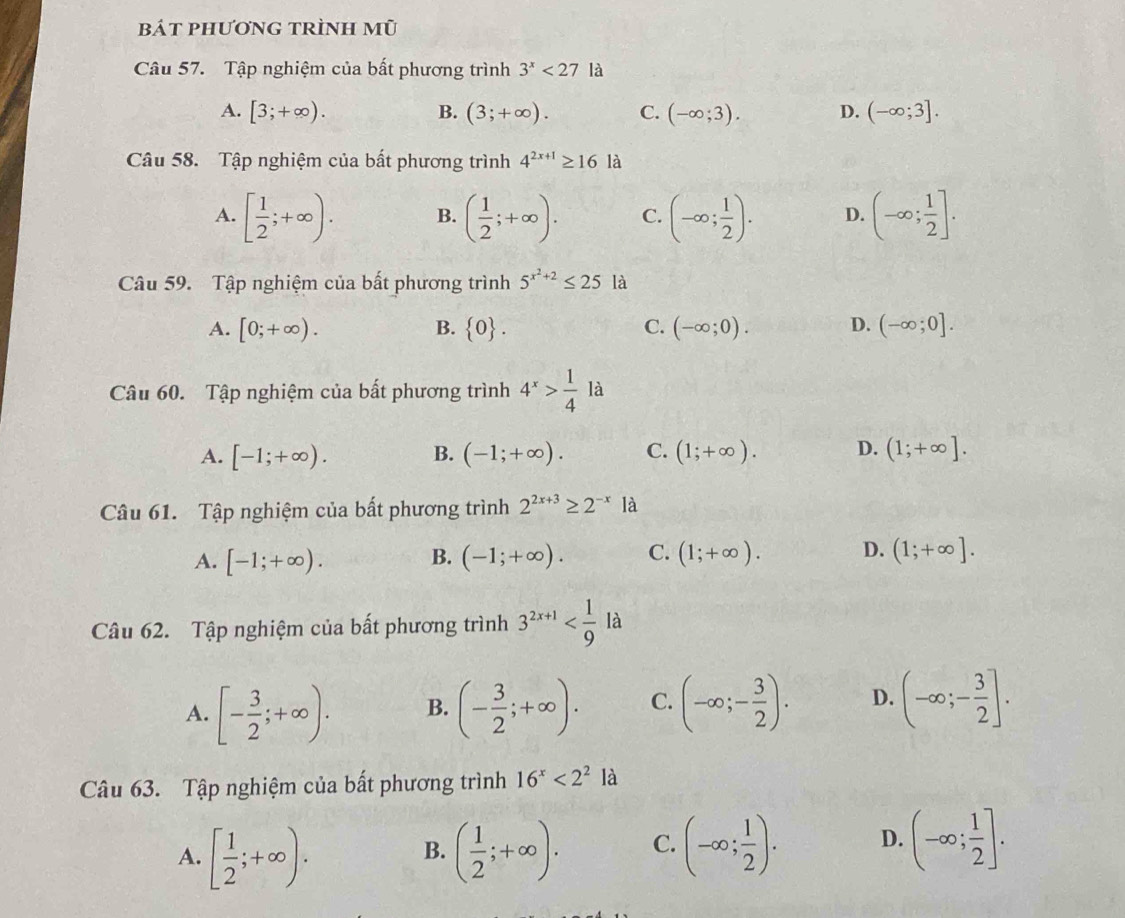 bát phương trình mũ
Câu 57. Tập nghiệm của bất phương trình 3^x<27</tex> là
A. [3;+∈fty ). B. (3;+∈fty ). C. (-∈fty ;3). D. (-∈fty ;3].
Câu 58. Tập nghiệm của bất phương trình 4^(2x+1)≥ 16la
A. [ 1/2 ;+∈fty ). B. ( 1/2 ;+∈fty ). C. (-∈fty ; 1/2 ). D. (-∈fty ; 1/2 ].
Câu 59. Tập nghiệm của bất phương trình 5^(x^2)+2≤ 25 là
A. [0;+∈fty ). B.  0 . C. (-∈fty ;0). D. (-∈fty ;0].
Câu 60. Tập nghiệm của bất phương trình 4^x> 1/4  là
A. [-1;+∈fty ). B. (-1;+∈fty ). C. (1;+∈fty ). D. (1;+∈fty ].
Câu 61. Tập nghiệm của bất phương trình 2^(2x+3)≥ 2^(-x)1a
A. [-1;+∈fty ). B. (-1;+∈fty ). C. (1;+∈fty ). D. (1;+∈fty ].
Câu 62. Tập nghiệm của bất phương trình 3^(2x+1)
A. [- 3/2 ;+∈fty ). B. (- 3/2 ;+∈fty ). C. (-∈fty ;- 3/2 ). D. (-∈fty ;- 3/2 ].
Câu 63. Tập nghiệm của bất phương trình 16^x<2^2la
A. [ 1/2 ;+∈fty ). ( 1/2 ;+∈fty ). C. (-∈fty ; 1/2 ). D. (-∈fty ; 1/2 ].
B.