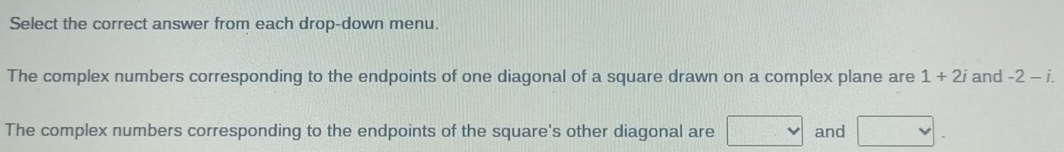 Select the correct answer from each drop-down menu. 
The complex numbers corresponding to the endpoints of one diagonal of a square drawn on a complex plane are 1+2i and -2-i. 
The complex numbers corresponding to the endpoints of the square's other diagonal are □ and □.