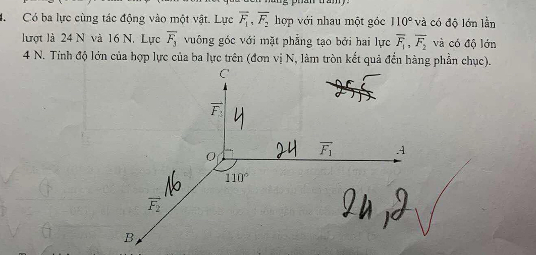 phan tramy 
4. Có ba lực cùng tác động vào một vật. Lực overline F_1, overline F_2 hợp với nhau một góc 110° và có độ lớn lần
lượt là 24 N và 16 N. Lực overline F_3 vuông góc với mặt phẳng tạo bởi hai lực overline F_1, overline F_2 và có độ lớn
4 N. Tính độ lớn của hợp lực của ba lực trên (đơn vị N, làm tròn kết quả đến hàng phần chục).
C
vector F_3
vector F_1 . 4
110°
vector F_2
B