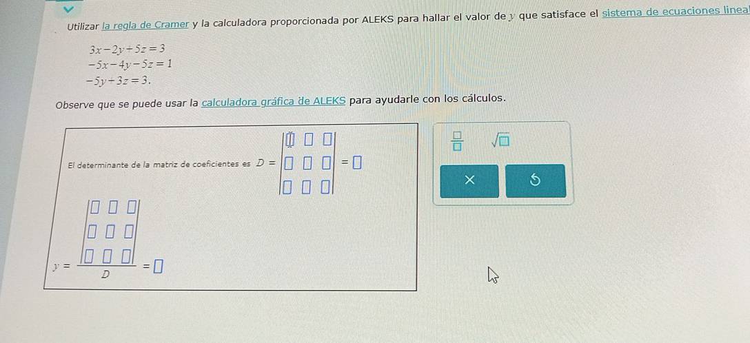 Utilizar la regla de Cramer y la calculadora proporcionada por ALEKS para hallar el valor de y que satisface el sistema de ecuaciones linea
3x-2y+5z=3
-5x-4y-5z=1
-5y+3z=3. 
Observe que se puede usar la calculadora gráfica de ALEKS para ayudarle con los cálculos. 
El determinante de la matriz de coeficientes es B=beginvmatrix 0&□ &□  □ &□ &□  □ &□ &□ endvmatrix =□
 □ /□   sqrt(□ )
×
z=frac beginvmatrix □ &□ &□  □ &□ &□  □ &□ &□ endvmatrix  =□ &□ &□ endvmatrix =□ endarray 