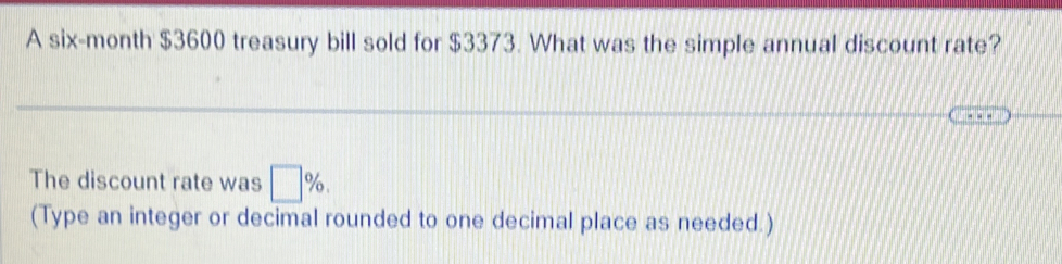 A six-month $3600 treasury bill sold for $3373. What was the simple annual discount rate? 
The discount rate was □ %. 
(Type an integer or decimal rounded to one decimal place as needed.)