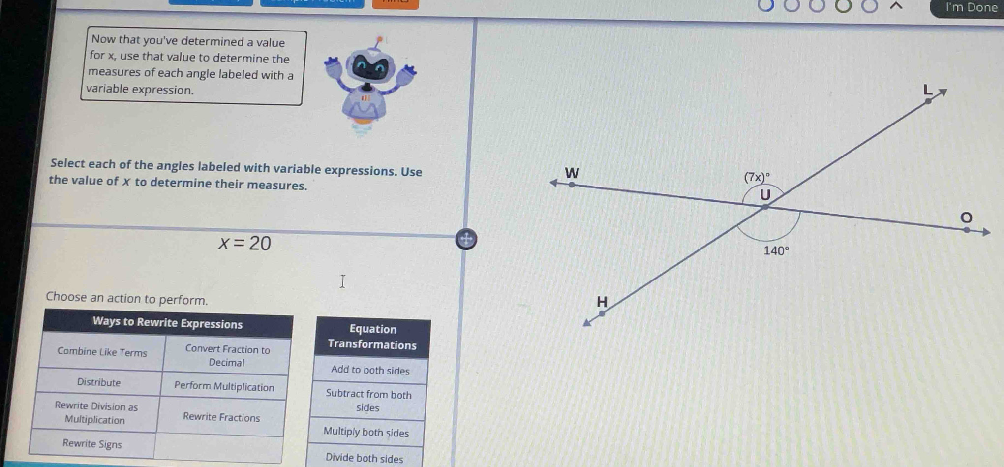 I'm Done
Now that you've determined a value
for x, use that value to determine the
measures of each angle labeled with a
variable expression.
Select each of the angles labeled with variable expressions. Use
the value of x to determine their measures.
x=20
Choose an action to perform.
Equation
Transformations
Add to both sides
Subtract from both
sides
Multiply both sides
Divide both sides