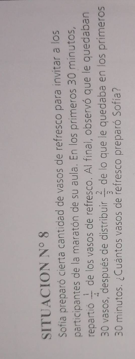 SITUACION N° 8 
Sofía preparó cierta cantidad de vasos de refresco para invitar a los 
participantes de la maratón de su aula. En los primeros 30 minutos, 
repartió  1/4  de los vasos de refresco. Al final, observó que le quedaban
30 vasos, después de distribuir  2/3  de lo que le quedaba en los primeros
30 minutos. ¿Cuántos vasos de refresco preparó Sofía?