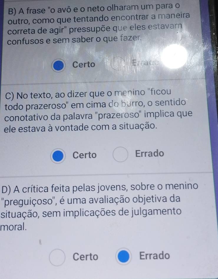 A frase "o avô e o neto olharam um para o
outro, como que tentando encontrar a maneira
correta de agir" pressupõe que eles estavar
confusos e sem saber o que fazer.
Certo Errace
C) No texto, ao dizer que o menino "ficou
todo prazeroso' em cima do burro, o sentido
conotativo da palavra "prazeroso" implica que
ele estava à vontade com a situação.
Certo Errado
D) A crítica feita pelas jovens, sobre o menino
''preguiçoso', é uma avaliação objetiva da
situação, sem implicações de julgamento
moral.
Certo Errado