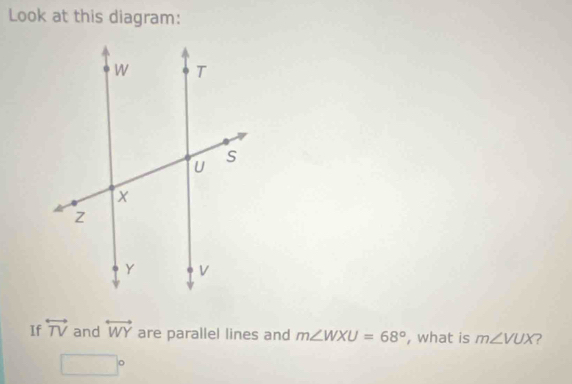 Look at this diagram: 
If overleftrightarrow TV and overleftrightarrow WY are parallel lines and m∠ WXU=68° , what is m∠ VUX ?
□°