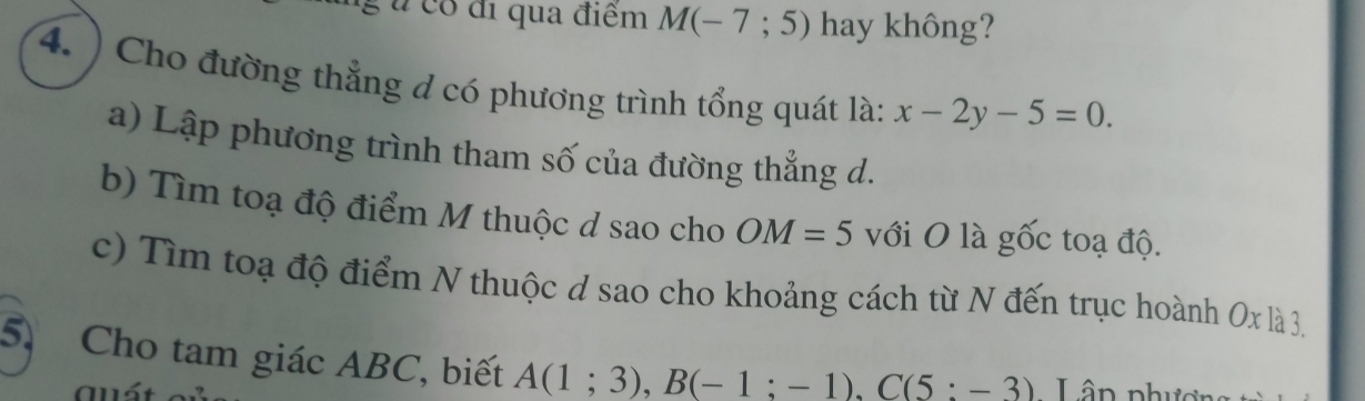 é u có đi qua điểm M(-7;5) hay không?
4. ) Cho đường thẳng đ có phương trình tổng quát là: x-2y-5=0. 
a) Lập phương trình tham số của đường thẳng d.
b) Tìm toạ độ điểm M thuộc d sao cho OM=5 với O là gốc toạ độ.
c) Tìm toạ độ điểm N thuộc d sao cho khoảng cách từ N đến trục hoành Ox là 3.
5. Cho tam giác ABC, biết A(1;3), B(-1;-1), C(5:-3) Lân phượn