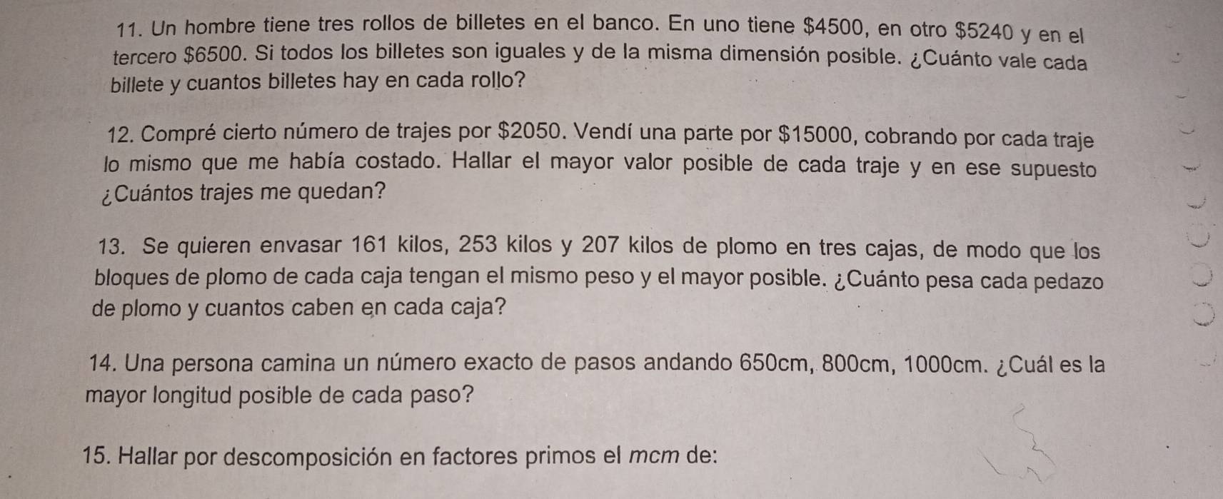 Un hombre tiene tres rollos de billetes en el banco. En uno tiene $4500, en otro $5240 y en el 
tercero $6500. Si todos los billetes son iguales y de la misma dimensión posible. ¿Cuánto vale cada 
billete y cuantos billetes hay en cada rollo? 
12. Compré cierto número de trajes por $2050. Vendí una parte por $15000, cobrando por cada traje 
lo mismo que me había costado. Hallar el mayor valor posible de cada traje y en ese supuesto 
¿Cuántos trajes me quedan? 
13. Se quieren envasar 161 kilos, 253 kilos y 207 kilos de plomo en tres cajas, de modo que los 
bloques de plomo de cada caja tengan el mismo peso y el mayor posible. ¿Cuánto pesa cada pedazo 
de plomo y cuantos caben en cada caja? 
14. Una persona camina un número exacto de pasos andando 650cm, 800cm, 1000cm. ¿Cuál es la 
mayor longitud posible de cada paso? 
15. Hallar por descomposición en factores primos el mcm de: