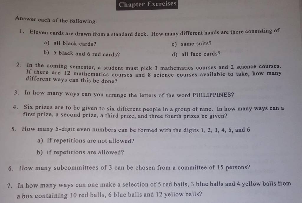 Chapter Exercises 
Answer each of the following. 
1. Eleven cards are drawn from a standard deck. How many different hands are there consisting of 
a) all black cards? c) same suits? 
b) 5 black and 6 red cards? d) all face cards? 
2. In the coming semester, a student must pick 3 mathematics courses and 2 science courses. 
If there are 12 mathematics courses and 8 science courses available to take, how many 
different ways can this be done? 
3. In how many ways can you arrange the letters of the word PHILIPPINES? 
4. Six prizes are to be given to six different people in a group of nine. In how many ways can a 
first prize, a second prize, a third prize, and three fourth prizes be given? 
5. How many 5 -digit even numbers can be formed with the digits 1, 2, 3, 4, 5, and 6
a) if repetitions are not allowed? 
b) if repetitions are allowed? 
6. How many subcommittees of 3 can be chosen from a committee of 15 persons? 
7. In how many ways can one make a selection of 5 red balls, 3 blue balls and 4 yellow balls from 
a box containing 10 red balls, 6 blue balls and 12 yellow balls?