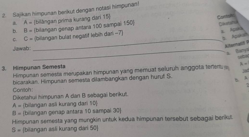 Sajikan himpunan berikut dengan notasi himpunan! 
a. A= bilàngan prima kurang dari 15  
Contah: 
b. B= bilangan genap antara 100 sampai 150  
Diketahul 
C. C= bilangan bulat negatif lebih dari -7
a Apaká 
b. Apakah 
Jawab:_ 
_ 
Alternatif P 
a. Banya 
sebag 
3. Himpunan Semesta 
Himpunan semesta merupakan himpunan yang memuat seluruh anggota tertent A=
Jad 
bicarakan. Himpunan semesta dilambangkan dengan huruf S. 
b. A
2 
Contoh: 
Diketahui himpunan A dan B sebagai berikut.
A= bilangan asli kurang dari 10 
B= bilangan genap antara 10 sampai 30  
Himpunan semesta yang mungkin untuk kedua himpunan tersebut sebagai berikut.
S= bilangan asli kurang dari 50 