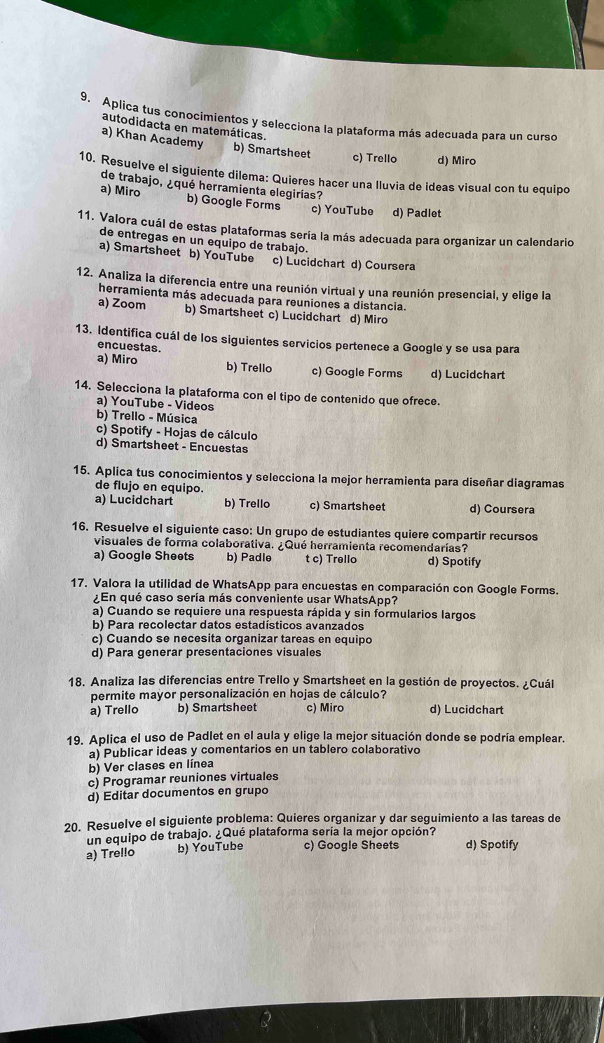 Aplica tus conocimientos y selecciona la plataforma más adecuada para un curso
autodidacta en matemáticas.
a) Khan Academy b) Smartsheet c) Trello d) Miro
10. Resuelve el siguiente dilema: Quieres hacer una lluvia de ideas visual con tu equipo
de trabajo, ¿qué herramienta elegirías?
a) Miro b) Google Forms c) YouTube d) Padlet
11. Valora cuál de estas plataformas sería la más adecuada para organizar un calendario
de entregas en un equipo de trabajo.
a) Smartsheet b) YouTube c) Lucidchart d) Coursera
12. Analiza la diferencia entre una reunión virtual y una reunión presencial, y elige la
herramienta más adecuada para reuniones a distancia.
a) Zoom b) Smartsheet c) Lucidchart d) Miro
13. Identifica cuál de los siguientes servicios pertenece a Google y se usa para
encuestas.
a) Miro b) Trello c) Google Forms d) Lucidchart
14. Selecciona la plataforma con el tipo de contenido que ofrece.
a) YouTube - Videos
b) Trello - Música
c) Spotify - Hojas de cálculo
d) Smartsheet - Encuestas
15. Aplica tus conocimientos y selecciona la mejor herramienta para diseñar diagramas
de flujo en equipo.
a) Lucidchart b) Trello c) Smartsheet d) Coursera
16. Resuelve el siguiente caso: Un grupo de estudiantes quiere compartir recursos
visuales de forma colaborativa. ¿Qué herramienta recomendarías?
a) Google Sheets b) Padle t c) Trello d) Spotify
17. Valora la utilidad de WhatsApp para encuestas en comparación con Google Forms.
¿En qué caso sería más conveniente usar WhatsApp?
a) Cuando se requiere una respuesta rápida y sin formularios largos
b) Para recolectar datos estadísticos avanzados
c) Cuando se necesita organizar tareas en equipo
d) Para generar presentaciones visuales
18. Analiza las diferencias entre Trello y Smartsheet en la gestión de proyectos. ¿Cuál
permite mayor personalización en hojas de cálculo?
a) Trello b) Smartsheet c) Miro d) Lucidchart
19. Aplica el uso de Padlet en el aula y elige la mejor situación donde se podría emplear.
a) Publicar ideas y comentarios en un tablero colaborativo
b) Ver clases en línea
c) Programar reuniones virtuales
d) Editar documentos en grupo
20. Resuelve el siguiente problema: Quieres organizar y dar seguimiento a las tareas de
un equipo de trabajo. ¿Qué plataforma sería la mejor opción?
a) Trello b) YouTube c) Google Sheets d) Spotify