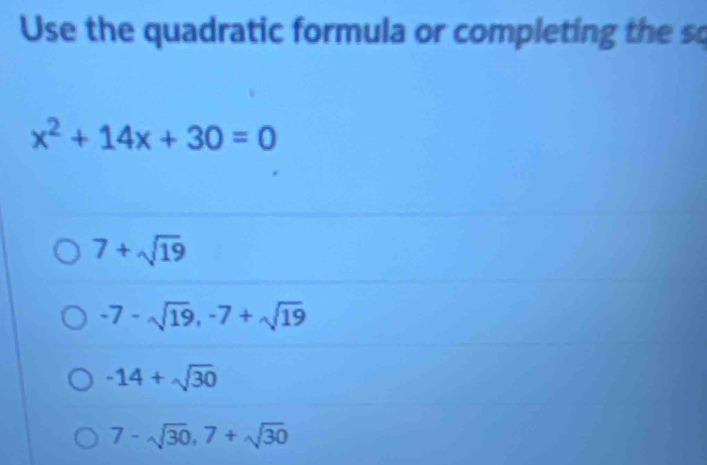 Use the quadratic formula or completing the so
x^2+14x+30=0
7+sqrt(19)
-7-sqrt(19), -7+sqrt(19)
-14+sqrt(30)
7-sqrt(30), 7+sqrt(30)