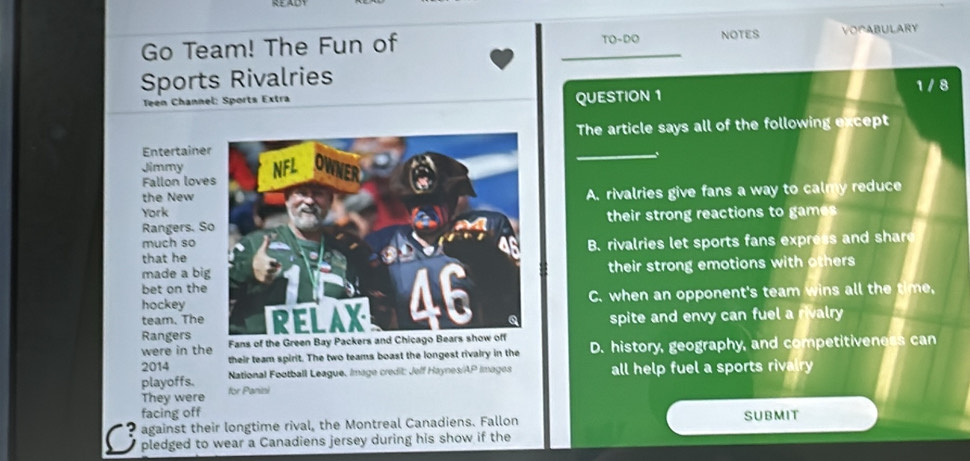 Go Team! The Fun of _TO-DO NOTES VOPABULARY
Sports Rivalries 1 / 8
Teen Channel: Sports Extra QUESTION 1
EntertaineThe article says all of the following except
Jimmy
Fallon love
the New
A. rivalries give fans a way to calmy reduce
York
Rangers. Stheir strong reactions to games 
much so
that he B. rivalries let sports fans expr a 
made a bitheir strong emotions with others
bet on the
hockey
team. The
C. when an opponent's team wins all the tme
spite and envy can fuel a rivalry 
Rangers Fans of the Green Bay Packers an
were in the
2014 their team spirit. The two teams boast the longest rivalry in the D. history, geography, and competitiveness can
playoffs. National Football League, Image credit: Jeff Haynes/AP Images all help fuel a sports rivalry 
They were for Panini
facing off
against their longtime rival, the Montreal Canadiens. Fallon SUBMIT
C pledged to wear a Canadiens jersey during his show if the