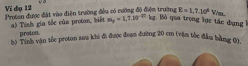 sqrt(3)
Ví dụ 12
Proton được đặt vào điện trường đều có cường độ điện trường E=1,7.10^6V/m. 
a) Tính gia tốc của proton, biết m_p=1,7.10^(-27)kg. Bỏ qua trọng lực tác dụng 
proton. 
b) Tính vận tốc proton sau khi đi được đoạn đường 20 cm (vận tốc đầu bằng 0).