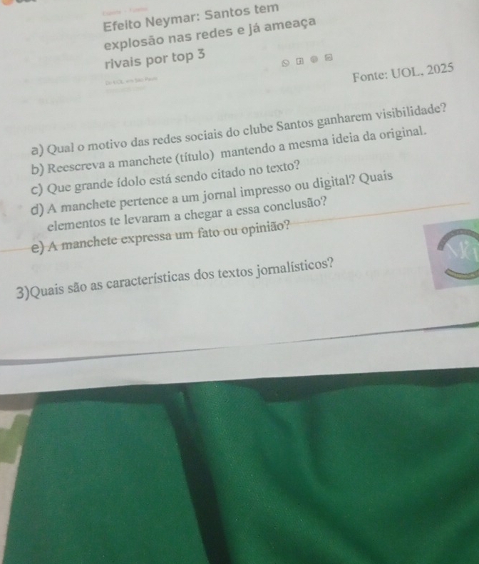 Efeito Neymar: Santos tem 
explosão nas redes e já ameaça 
rivais por top 3 
c P 
Fonte: UOL, 2025 
a) Qual o motivo das redes sociais do clube Santos ganharem visibilidade? 
b) Reescreva a manchete (título) mantendo a mesma ideia da original. 
C) Que grande ídolo está sendo citado no texto? 
d) A manchete pertence a um jornal impresso ou digital? Quais 
elementos te levaram a chegar a essa conclusão? 
e) A manchete expressa um fato ou opinião? 
3)Quais são as características dos textos jornalísticos?