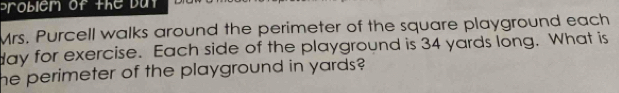 problem of the but 
Mrs. Purcell walks around the perimeter of the square playground each 
day for exercise. Each side of the playground is 34 yards long. What is 
he perimeter of the playground in yards?