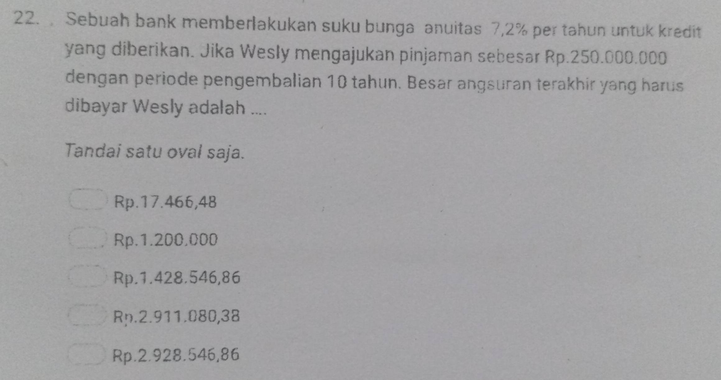 Sebuah bank memberlakukan suku bunga anuitas 7,2% per tahun untuk kredit
yang diberikan. Jika Wesly mengajukan pinjaman sebesar Rp.250.000.000
dengan periode pengembalian 10 tahun. Besar angsuran terakhir yang harus
dibayar Wesly adalah ....
Tandai satu oval saja.
Rp.17.466,48
Rp.1.200,000
Rp.1.428.546,86
Rp.2.911.080,38
Rp.2.928.546,86