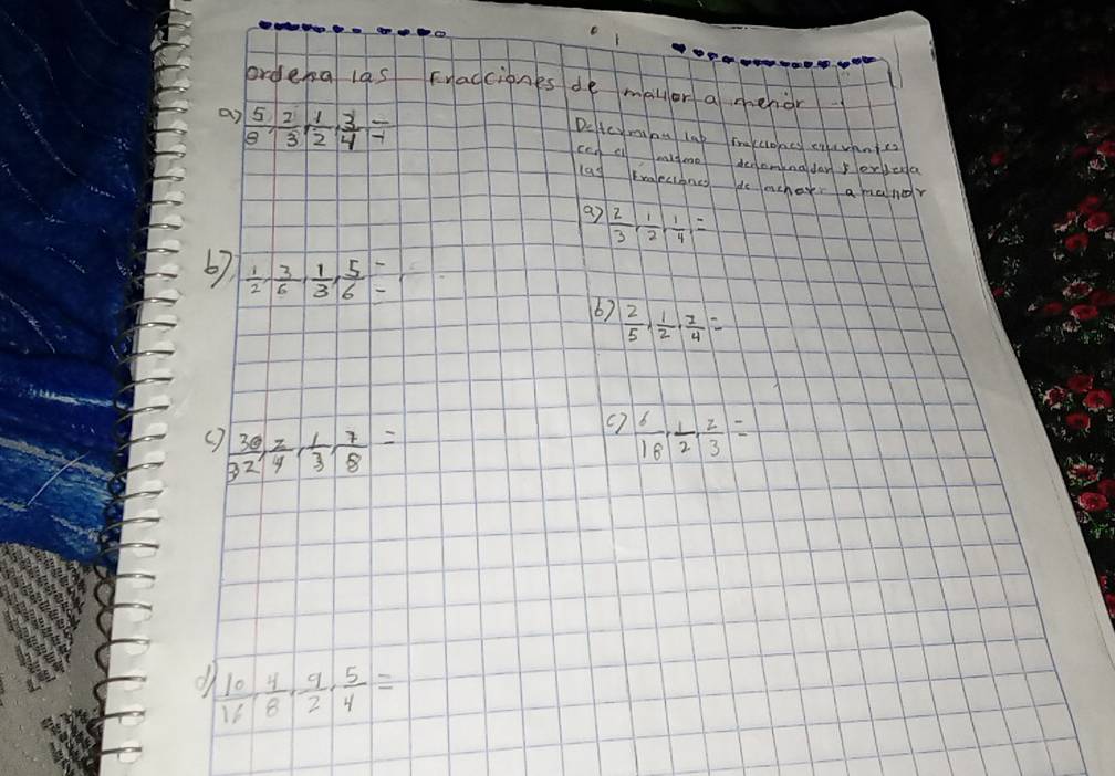 ordena las Fragcines de malor a menior 
an  5/8 ,  2/3 ,  1/2 ,  3/4 frac -1
Deteyminu lat mrekcones cevnntes 
ccg cl migme denaminaday erleda 
las traeciancs do achasr a maner 
a7  2/3 ,  1/2 ,  1/4 , =
67  1/2 ,  3/6 ,  1/3 ,  5/6 =  2/5 ,  1/2 ,  7/4 =
6) 
C  30/32 ,  2/4 ,  1/3 ,  7/8 =
(7  6/18 ,  1/2 ,  2/3 =
d  10/16 ,  4/8 ,  9/2 ,  5/4 =