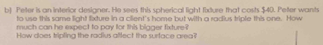 Peter is an interior designer. He sees this spherical light fixture that costs $40. Peter wants 
to use this same light fixture in a client's home but with a radius triple this one. How 
much can he expect to pay for this bigger fixture? 
How does tripling the radius affect the surface area?