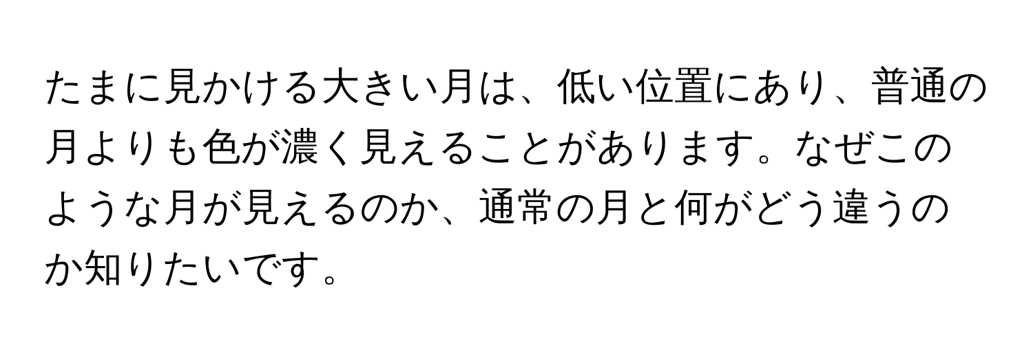 たまに見かける大きい月は、低い位置にあり、普通の月よりも色が濃く見えることがあります。なぜこのような月が見えるのか、通常の月と何がどう違うのか知りたいです。