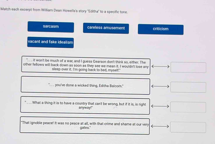 Match each excerpt from William Dean Howells's story "Editha" to a specific tone.
sarcasm careless amusement criticism
vacant and fake idealism
it won't be much of a war, and I guess Gearson don't think so, either. The
other fellows will back down as soon as they see we mean it. I wouldn't lose any
sleep over it. I'm going back to bed, myself."
. . you've done a wicked thing, Editha Balcom."
What a thing it is to have a country that can't be wrong, but if it is, is right
anyway!"
"That ignoble peace! It was no peace at all, with that crime and shame at our very
gates."