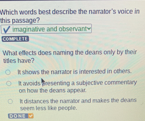 Which words best describe the narrator's voice in
this passage?
imaginative and observant≌
COMPLETE
What effects does naming the deans only by their
titles have?
It shows the narrator is interested in others.
It avoids presenting a subjective commentary
on how the deans appear.
It distances the narrator and makes the deans
seem less like people.
DONE