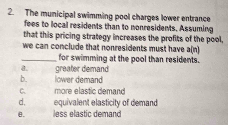 The municipal swimming pool charges lower entrance
fees to local residents than to nonresidents. Assuming
that this pricing strategy increases the profits of the pool,
we can conclude that nonresidents must have a(n)
_for swimming at the pool than residents.
a. greater demand
b. lower demand
C、 more elastic demand
d. equivalent elasticity of demand
e. less elastic demand