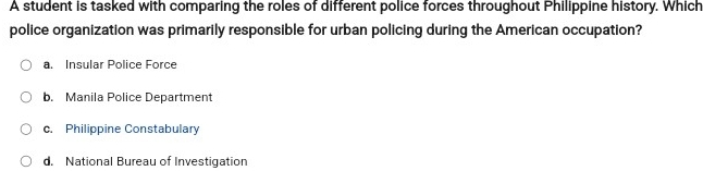 A student is tasked with comparing the roles of different police forces throughout Philippine history. Which
police organization was primarily responsible for urban policing during the American occupation?
a. Insular Police Force
b. Manila Police Department
c. Philippine Constabulary
d. National Bureau of Investigation