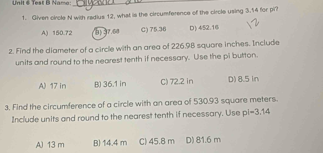 Test B Name:_
1. Given circle N with radius 12, what is the circumference of the circle using 3.14 for pi?
A) 150.72 B) 37.68 C) 75.36 D) 452.16
2. Find the diameter of a circle with an area of 226,98 square inches. Include
units and round to the nearest tenth if necessary. Use the pi button.
A) 17 in B) 36.1 in C) 72.2 in D) 8.5 in
3. Find the circumference of a circle with an area of 530.93 square meters.
Include units and round to the nearest tenth if necessary. Use pi=3.14
A) 13 m B) 14.4 m C) 45.8 m D) 81.6 m