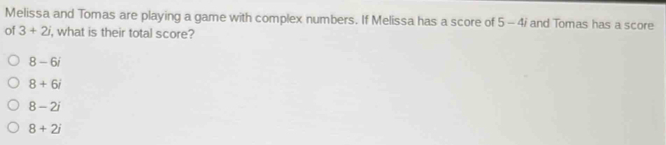 Melissa and Tomas are playing a game with complex numbers. If Melissa has a score of 5-4i and Tomas has a score
of 3+2i , what is their total score?
8-6i
8+6i
8-2i
8+2i