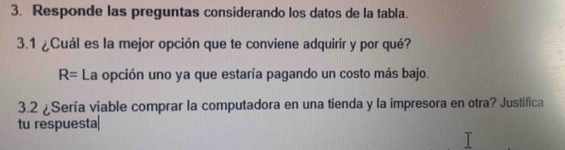 Responde las preguntas considerando los datos de la tabla.
3.1 ¿Cuál es la mejor opción que te conviene adquirir y por qué?
R= La opción uno ya que estaría pagando un costo más bajo.
3.2 ¿Sería viable comprar la computadora en una tienda y la impresora en otra? Justifica
tu respuesta|