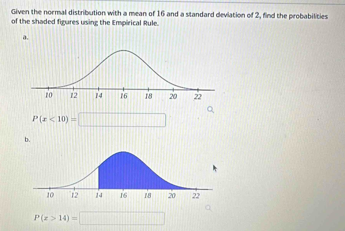 Given the normal distribution with a mean of 16 and a standard deviation of 2, find the probabilities 
of the shaded figures using the Empirical Rule. 
a.
P(x<10)=□
b.
P(x>14)=□